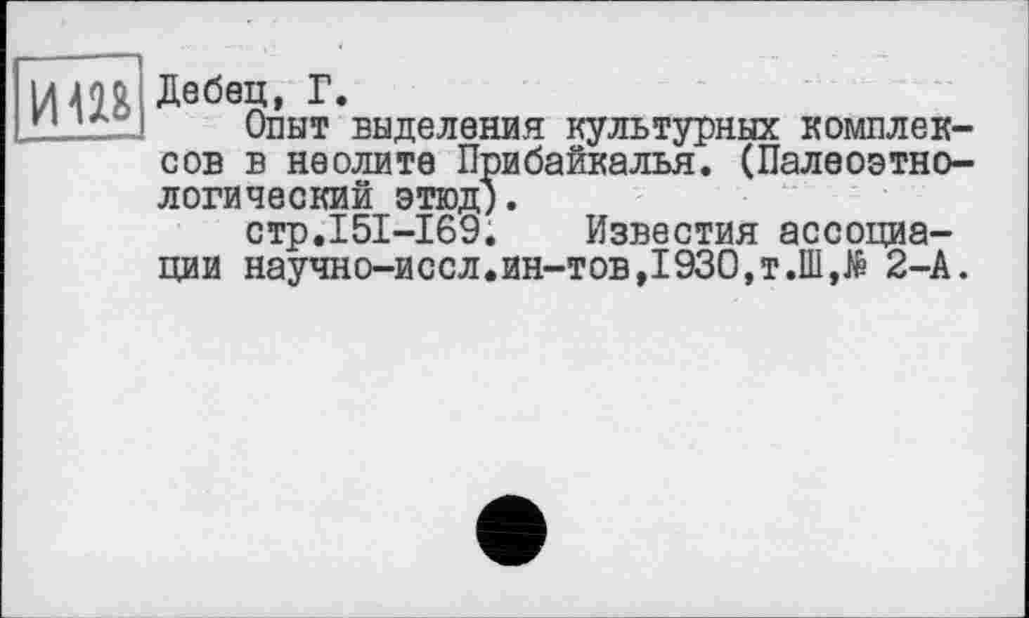 ﻿иш
Дебец, Г.
Опыт выделения культурных комплексов в неолите Прибайкалья. (Палеоэтеологический ЭТЮД).
стр.151-169. Известия ассоциации научно-иссл.ин-тов,1930,т.Ш,№ 2-А.